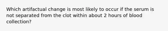 Which artifactual change is most likely to occur if the serum is not separated from the clot within about 2 hours of blood collection?