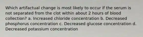 Which artifactual change is most likely to occur if the serum is not separated from the clot within about 2 hours of blood collection? a. Increased chloride concentration b. Decreased phosphorus concentration c. Decreased glucose concentration d. Decreased potassium concentration