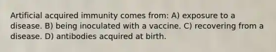 Artificial acquired immunity comes from: A) exposure to a disease. B) being inoculated with a vaccine. C) recovering from a disease. D) antibodies acquired at birth.