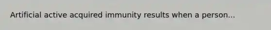 Artificial active acquired immunity results when a person...