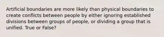 Artificial boundaries are more likely than physical boundaries to create conflicts between people by either ignoring established divisions between groups of people, or dividing a group that is unified. True or False?