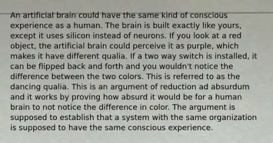 An artificial brain could have the same kind of conscious experience as a human. The brain is built exactly like yours, except it uses silicon instead of neurons. If you look at a red object, the artificial brain could perceive it as purple, which makes it have different qualia. If a two way switch is installed, it can be flipped back and forth and you wouldn't notice the difference between the two colors. This is referred to as the dancing qualia. This is an argument of reduction ad absurdum and it works by proving how absurd it would be for a human brain to not notice the difference in color. The argument is supposed to establish that a system with the same organization is supposed to have the same conscious experience.