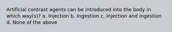 Artificial contrast agents can be introduced into the body in which way(s)? a. Injection b. Ingestion c. Injection and ingestion d. None of the above