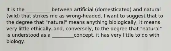 It is the __________ between artificial (domesticated) and natural (wild) that strikes me as wrong-headed. I want to suggest that to the degree that "natural" means anything biologically, it means very little ethically. and, conversely, to the degree that "natural" is understood as a _________concept, it has very little to do with biology.