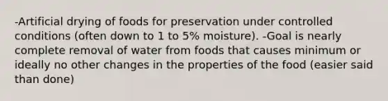 -Artificial drying of foods for preservation under controlled conditions (often down to 1 to 5% moisture). -Goal is nearly complete removal of water from foods that causes minimum or ideally no other changes in the properties of the food (easier said than done)