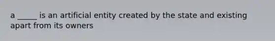 a _____ is an artificial entity created by the state and existing apart from its owners