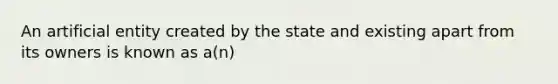 An artificial entity created by the state and existing apart from its owners is known as a(n)