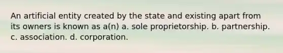 An artificial entity created by the state and existing apart from its owners is known as a(n) a. sole proprietorship. b. partnership. c. association. d. corporation.