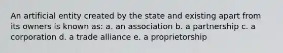 An artificial entity created by the state and existing apart from its owners is known as: a. an association b. a partnership c. a corporation d. a trade alliance e. a proprietorship