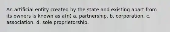 An artificial entity created by the state and existing apart from its owners is known as a(n) a. partnership. b. corporation. c. association. d. sole proprietorship.