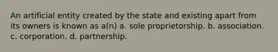 An artificial entity created by the state and existing apart from its owners is known as a(n) a. sole proprietorship. b. association. c. corporation. d. partnership.