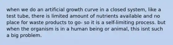 when we do an artificial growth curve in a closed system, like a test tube, there is limited amount of nutrients available and no place for waste products to go- so it is a self-limiting process. but when the organism is in a human being or animal, this isnt such a big problem.