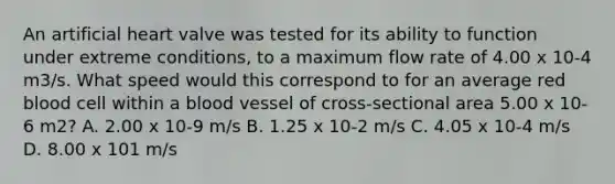 An artificial heart valve was tested for its ability to function under extreme conditions, to a maximum flow rate of 4.00 x 10-4 m3/s. What speed would this correspond to for an average red blood cell within a blood vessel of cross-sectional area 5.00 x 10-6 m2? A. 2.00 x 10-9 m/s B. 1.25 x 10-2 m/s C. 4.05 x 10-4 m/s D. 8.00 x 101 m/s