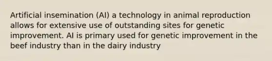 Artificial insemination (AI) a technology in animal reproduction allows for extensive use of outstanding sites for genetic improvement. AI is primary used for genetic improvement in the beef industry than in the dairy industry