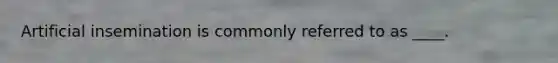 Artificial insemination is commonly referred to as ____.