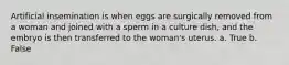 Artificial insemination is when eggs are surgically removed from a woman and joined with a sperm in a culture dish, and the embryo is then transferred to the woman's uterus. a. True b. False