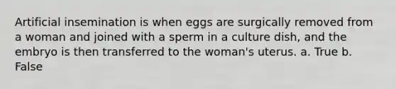 Artificial insemination is when eggs are surgically removed from a woman and joined with a sperm in a culture dish, and the embryo is then transferred to the woman's uterus. a. True b. False