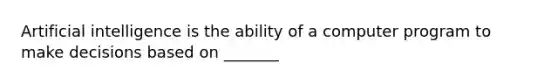 Artificial intelligence is the ability of a computer program to make decisions based on _______