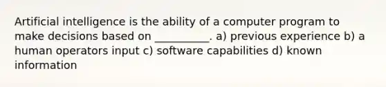 Artificial intelligence is the ability of a computer program to make decisions based on __________. a) previous experience b) a human operators input c) software capabilities d) known information