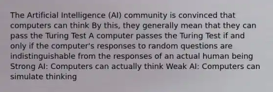 The Artificial Intelligence (AI) community is convinced that computers can think By this, they generally mean that they can pass the Turing Test A computer passes the Turing Test if and only if the computer's responses to random questions are indistinguishable from the responses of an actual human being Strong AI: Computers can actually think Weak AI: Computers can simulate thinking