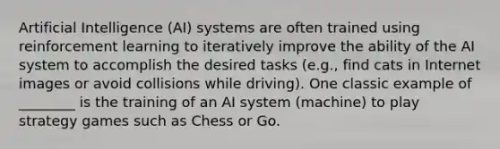 Artificial Intelligence (AI) systems are often trained using reinforcement learning to iteratively improve the ability of the AI system to accomplish the desired tasks (e.g., find cats in Internet images or avoid collisions while driving). One classic example of ________ is the training of an AI system (machine) to play strategy games such as Chess or Go.