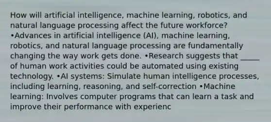 How will artificial intelligence, machine learning, robotics, and natural language processing affect the future workforce? •Advances in artificial intelligence (AI), machine learning, robotics, and natural language processing are fundamentally changing the way work gets done. •Research suggests that _____ of human work activities could be automated using existing technology. •AI systems: Simulate human intelligence processes, including learning, reasoning, and self-correction •Machine learning: Involves computer programs that can learn a task and improve their performance with experienc