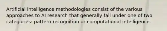 Artificial intelligence methodologies consist of the various approaches to AI research that generally fall under one of two categories: pattern recognition or computational intelligence.