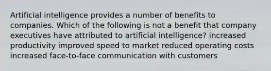 Artificial intelligence provides a number of benefits to companies. Which of the following is not a benefit that company executives have attributed to artificial intelligence? increased productivity improved speed to market reduced operating costs increased face-to-face communication with customers