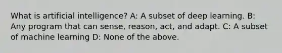 What is artificial intelligence? A: A subset of deep learning. B: Any program that can sense, reason, act, and adapt. C: A subset of machine learning D: None of the above.