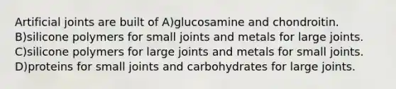 Artificial joints are built of A)glucosamine and chondroitin. B)silicone polymers for small joints and metals for large joints. C)silicone polymers for large joints and metals for small joints. D)proteins for small joints and carbohydrates for large joints.