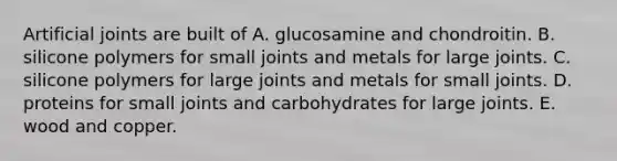 Artificial joints are built of A. glucosamine and chondroitin. B. silicone polymers for small joints and metals for large joints. C. silicone polymers for large joints and metals for small joints. D. proteins for small joints and carbohydrates for large joints. E. wood and copper.