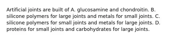 Artificial joints are built of A. glucosamine and chondroitin. B. silicone polymers for large joints and metals for small joints. C. silicone polymers for small joints and metals for large joints. D. proteins for small joints and carbohydrates for large joints.