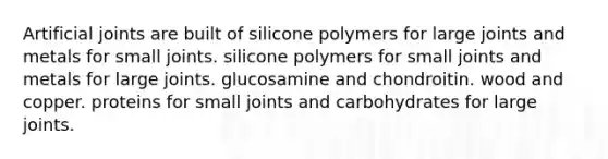 Artificial joints are built of silicone polymers for large joints and metals for small joints. silicone polymers for small joints and metals for large joints. glucosamine and chondroitin. wood and copper. proteins for small joints and carbohydrates for large joints.