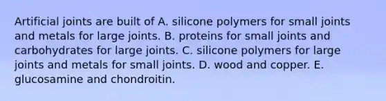 Artificial joints are built of A. silicone polymers for small joints and metals for large joints. B. proteins for small joints and carbohydrates for large joints. C. silicone polymers for large joints and metals for small joints. D. wood and copper. E. glucosamine and chondroitin.