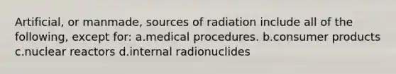 Artificial, or manmade, sources of radiation include all of the following, except for: a.medical procedures. b.consumer products c.nuclear reactors d.internal radionuclides