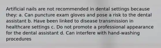 Artificial nails are not recommended in dental settings because they: a. Can puncture exam gloves and pose a risk to the dental assistant b. Have been linked to disease transmission in healthcare settings c. Do not promote a professional appearance for the dental assistant d. Can interfere with hand-washing procedures