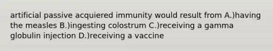 artificial passive acquiered immunity would result from A.)having the measles B.)ingesting colostrum C.)receiving a gamma globulin injection D.)receiving a vaccine