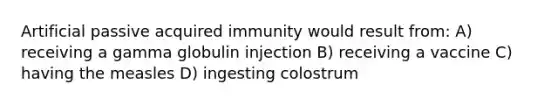 Artificial passive acquired immunity would result from: A) receiving a gamma globulin injection B) receiving a vaccine C) having the measles D) ingesting colostrum