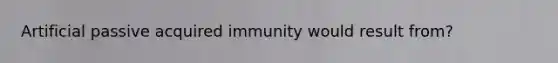 Artificial passive acquired immunity would result from?