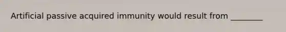 Artificial passive acquired immunity would result from ________