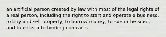 an artificial person created by law with most of the legal rights of a real person, including the right to start and operate a business, to buy and sell property, to borrow money, to sue or be sued, and to enter into binding contracts