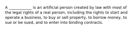 A ____________ is an artificial person created by law with most of the legal rights of a real person, including the rights to start and operate a business, to buy or sell property, to borrow money, to sue or be sued, and to enter into binding contracts.