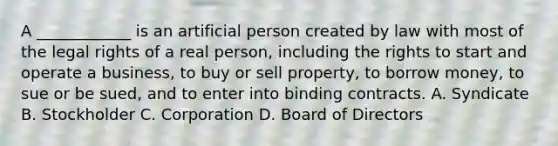 A ____________ is an artificial person created by law with most of the legal rights of a real person, including the rights to start and operate a business, to buy or sell property, to borrow money, to sue or be sued, and to enter into binding contracts. A. Syndicate B. Stockholder C. Corporation D. Board of Directors