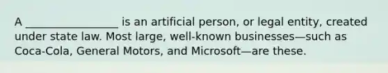 A _________________ is an artificial person, or legal entity, created under state law. Most large, well-known businesses—such as Coca-Cola, General Motors, and Microsoft—are these.