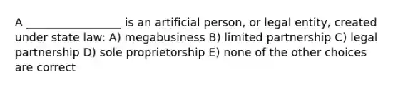 A _________________ is an artificial person, or legal entity, created under state law: A) megabusiness B) limited partnership C) legal partnership D) sole proprietorship E) none of the other choices are correct