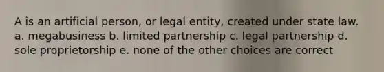 A is an artificial person, or legal entity, created under state law. a. megabusiness b. limited partnership c. legal partnership d. sole proprietorship e. none of the other choices are correct