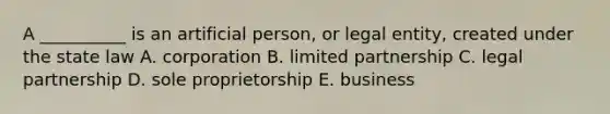 A __________ is an artificial person, or legal entity, created under the state law A. corporation B. limited partnership C. legal partnership D. sole proprietorship E. business