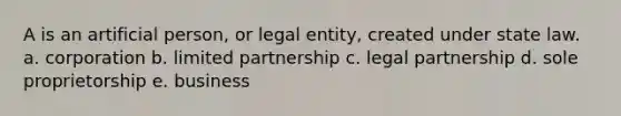 A is an artificial person, or legal entity, created under state law. a. corporation b. limited partnership c. legal partnership d. sole proprietorship e. business