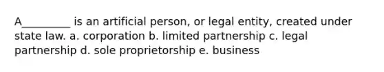 A_________ is an artificial person, or legal entity, created under state law. a. corporation b. limited partnership c. legal partnership d. sole proprietorship e. business