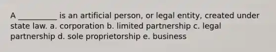 A __________ is an artificial person, or legal entity, created under state law. a. corporation b. limited partnership c. legal partnership d. sole proprietorship e. business